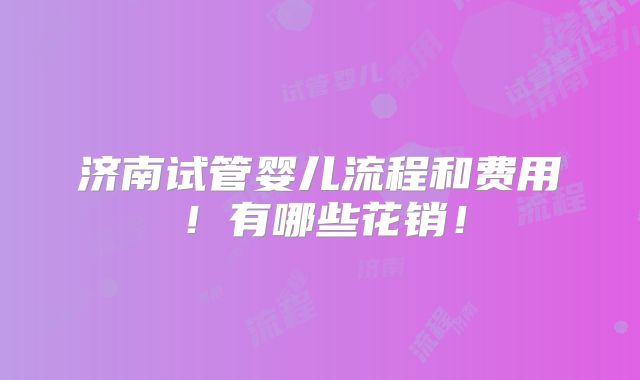 济南试管婴儿流程和费用！有哪些花销！