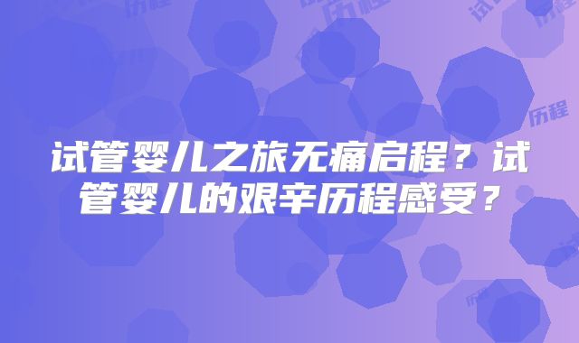 试管婴儿之旅无痛启程?试管婴儿的艰辛历程感受?