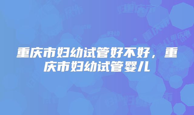 重庆市妇幼试管好不好,重庆市妇幼试管婴儿
