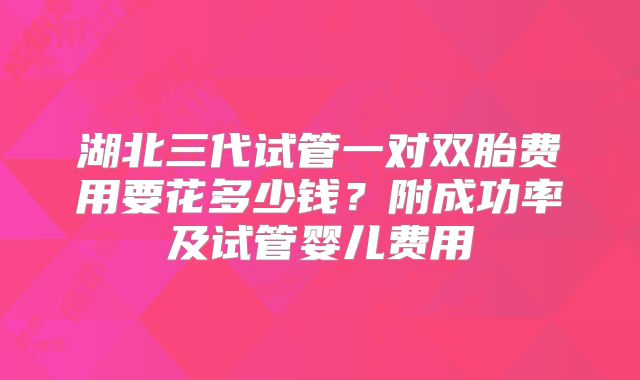 湖北三代试管一对双胎费用要花多少钱?附成功率及试管婴儿费用