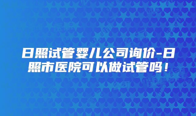 日照试管婴儿公司询价-日照市医院可以做试管吗!