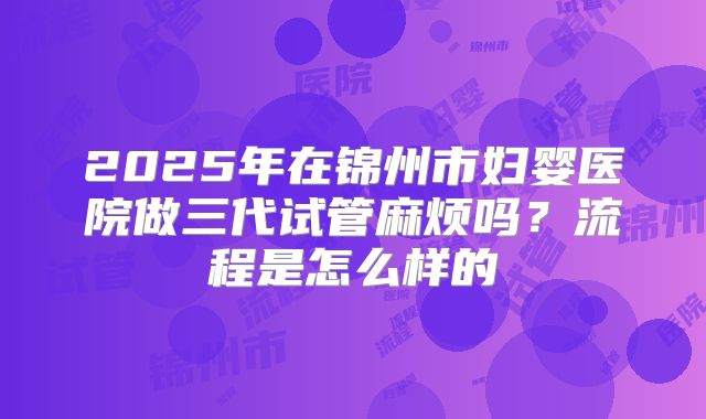 2025年在锦州市妇婴医院做三代试管麻烦吗?流程是怎么样的