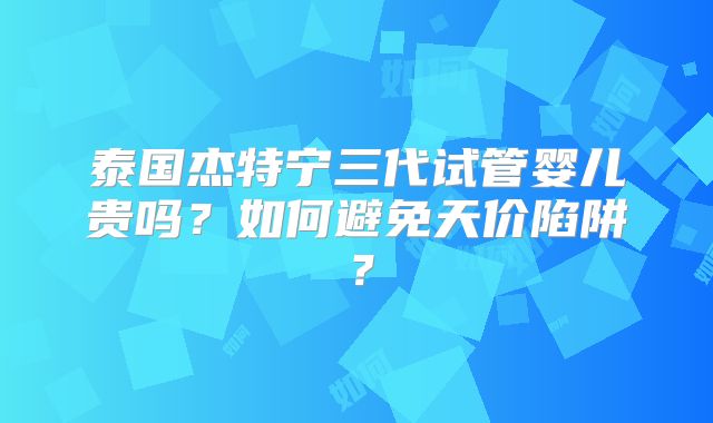 泰国杰特宁三代试管婴儿贵吗?如何避免天价陷阱?