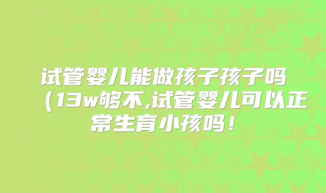 试管婴儿能做孩子孩子吗（13w够不,试管婴儿可以正常生育小孩吗！
