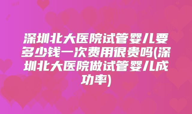 深圳北大医院试管婴儿要多少钱一次费用很贵吗(深圳北大医院做试管婴儿成功率)