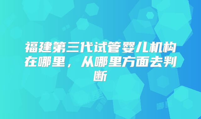福建第三代试管婴儿机构在哪里，从哪里方面去判断