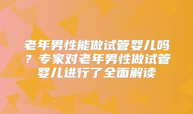 老年男性能做试管婴儿吗？专家对老年男性做试管婴儿进行了全面解读