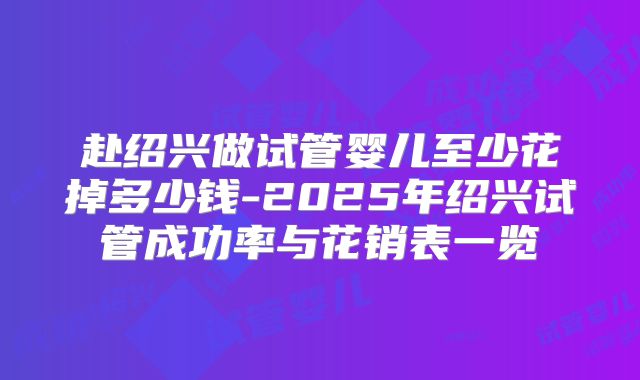 赴绍兴做试管婴儿至少花掉多少钱-2025年绍兴试管成功率与花销表一览