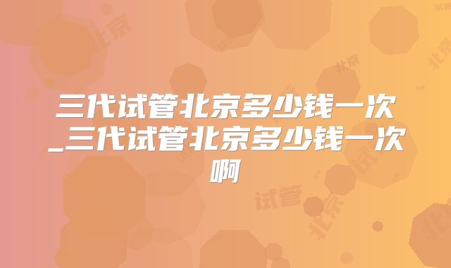 三代试管北京多少钱一次_三代试管北京多少钱一次啊