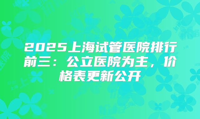 2025上海试管医院排行前三：公立医院为主，价格表更新公开