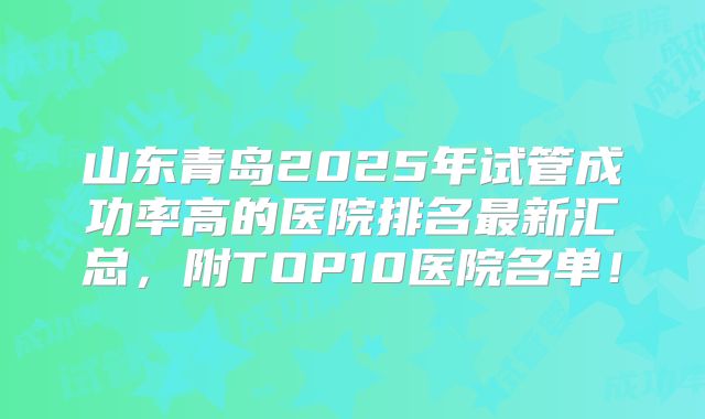 山东青岛2025年试管成功率高的医院排名最新汇总，附TOP10医院名单！