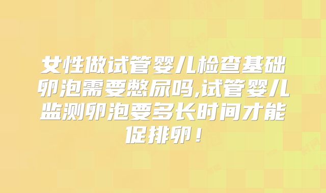女性做试管婴儿检查基础卵泡需要憋尿吗,试管婴儿监测卵泡要多长时间才能促排卵！