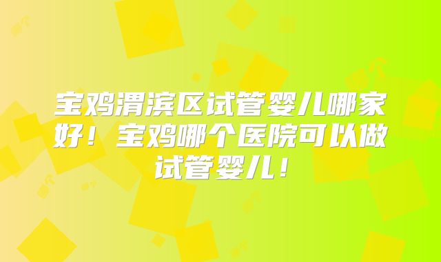 宝鸡渭滨区试管婴儿哪家好！宝鸡哪个医院可以做试管婴儿！