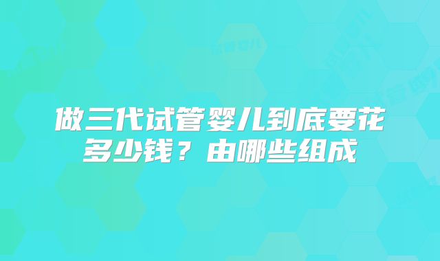 做三代试管婴儿到底要花多少钱?由哪些组成