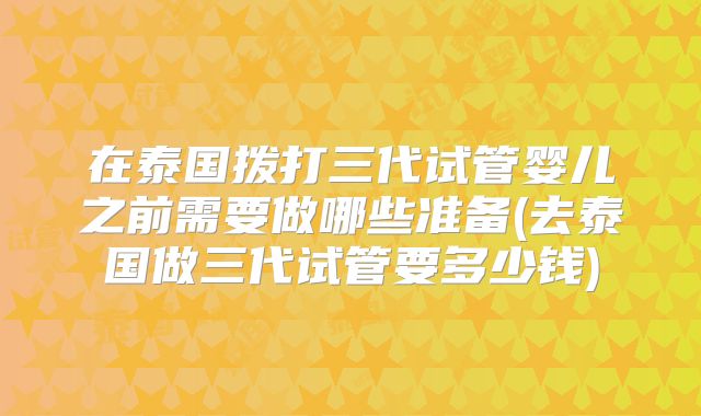 在泰国拨打三代试管婴儿之前需要做哪些准备(去泰国做三代试管要多少钱)