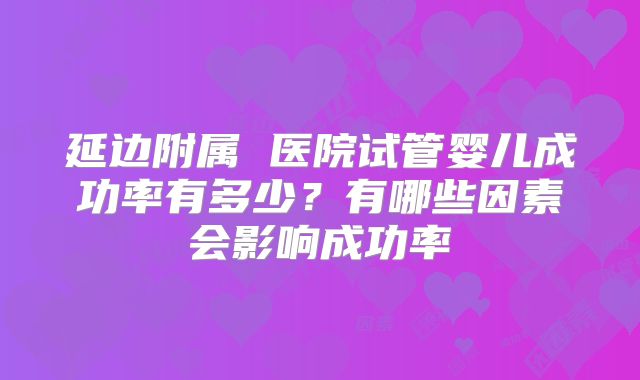 延边附属 医院试管婴儿成功率有多少?有哪些因素会影响成功率
