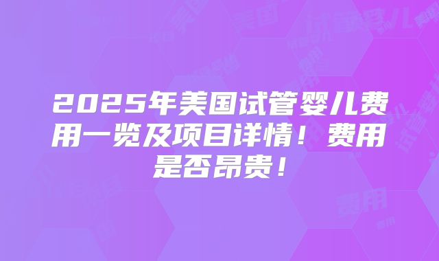 2025年美国试管婴儿费用一览及项目详情！费用是否昂贵！