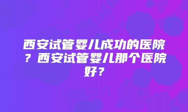 西安试管婴儿成功的医院?西安试管婴儿那个医院好?