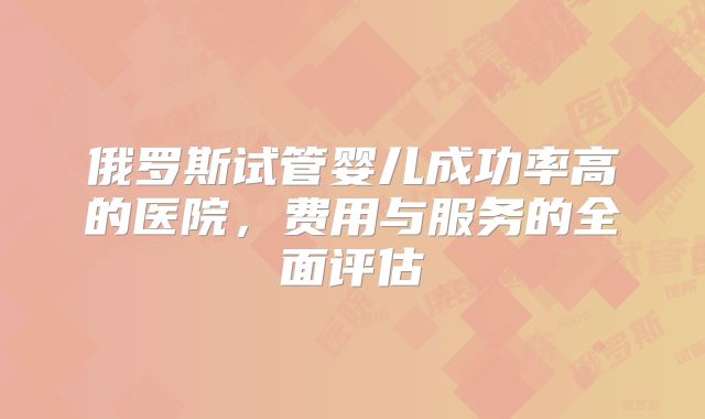 俄罗斯试管婴儿成功率高的医院,费用与服务的全面评估