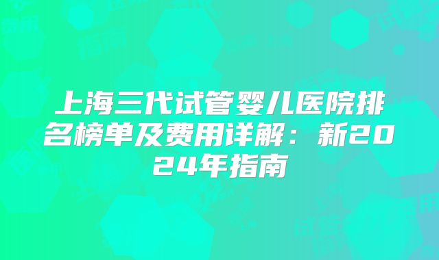 上海三代试管婴儿医院排名榜单及费用详解:新2024年指南