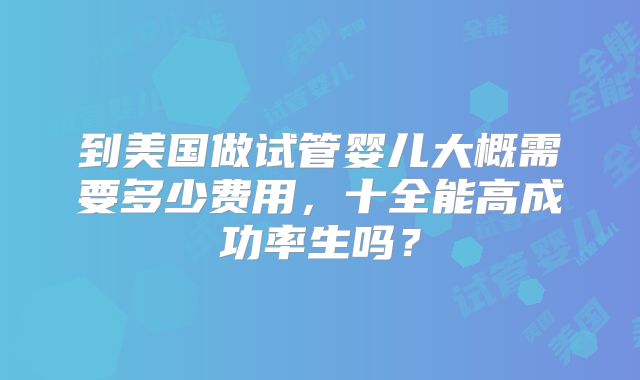 到美国做试管婴儿大概需要多少费用,十全能高成功率生吗?