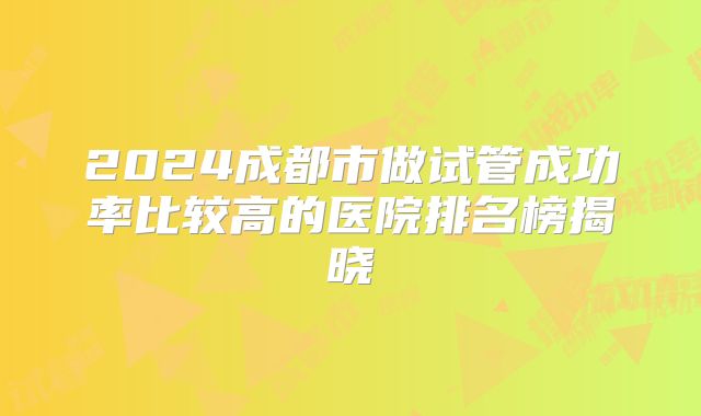 2024成都市做试管成功率比较高的医院排名榜揭晓