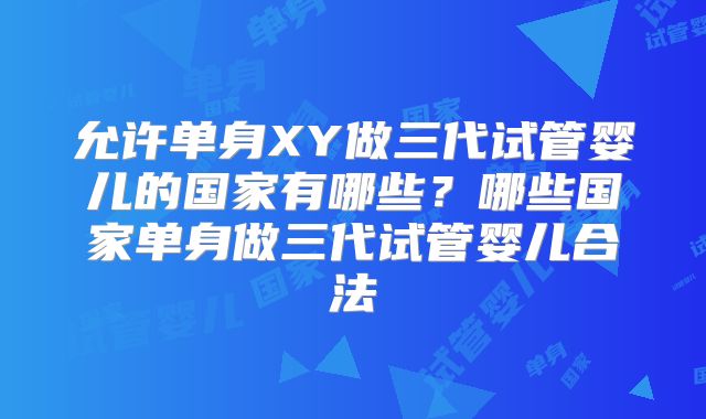 允许单身XY做三代试管婴儿的国家有哪些?哪些国家单身做三代试管婴儿合法