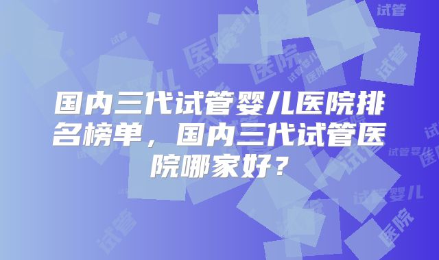 国内三代试管婴儿医院排名榜单，国内三代试管医院哪家好？