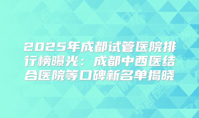 2025年成都试管医院排行榜曝光:成都中西医结合医院等口碑新名单揭晓
