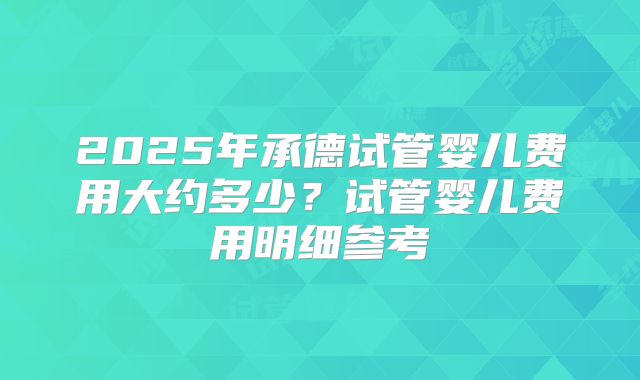 2025年承德试管婴儿费用大约多少？试管婴儿费用明细参考