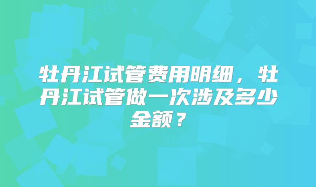 牡丹江试管费用明细,牡丹江试管做一次涉及多少金额?