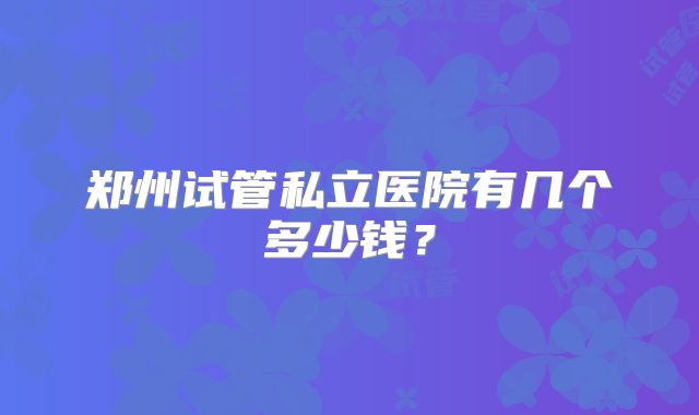 郑州试管私立医院有几个多少钱?