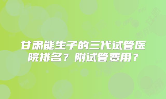 甘肃能生子的三代试管医院排名？附试管费用？