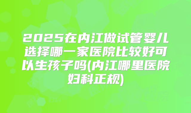 2025在内江做试管婴儿选择哪一家医院比较好可以生孩子吗(内江哪里医院妇科正规)