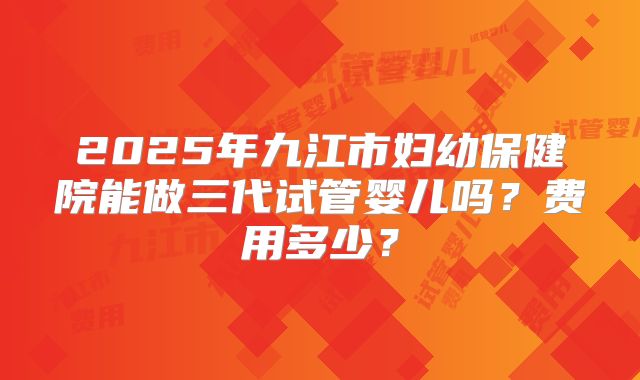 2025年九江市妇幼保健院能做三代试管婴儿吗?费用多少?