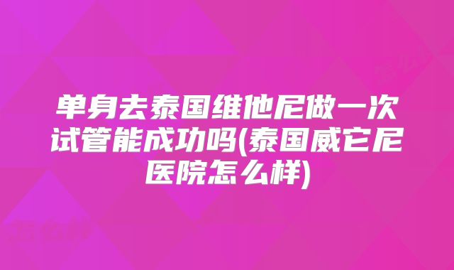 单身去泰国维他尼做一次试管能成功吗(泰国威它尼医院怎么样)