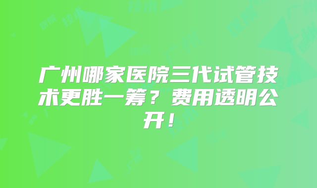 广州哪家医院三代试管技术更胜一筹？费用透明公开！