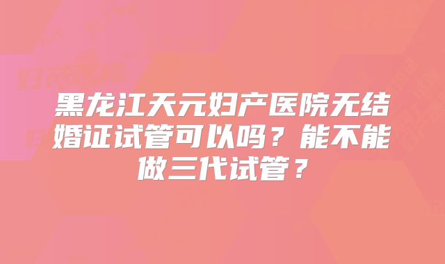 黑龙江天元妇产医院无结婚证试管可以吗？能不能做三代试管？