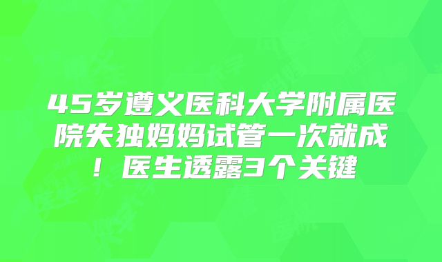 45岁遵义医科大学附属医院失独妈妈试管一次就成!医生透露3个关键