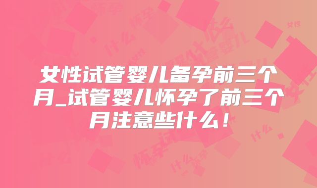 女性试管婴儿备孕前三个月_试管婴儿怀孕了前三个月注意些什么！