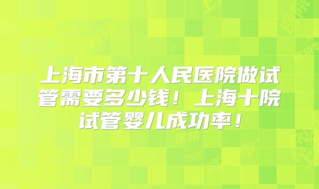 上海市第十人民医院做试管需要多少钱！上海十院试管婴儿成功率！
