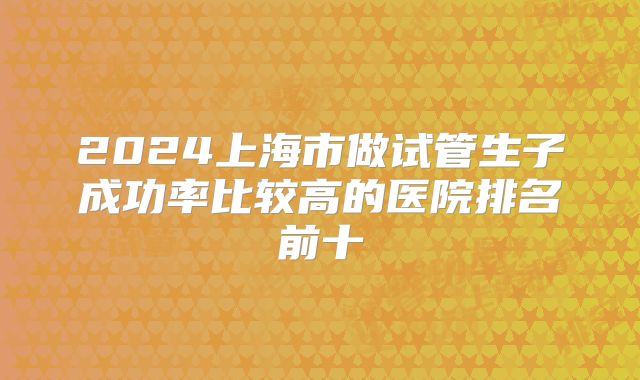 2024上海市做试管生子成功率比较高的医院排名前十
