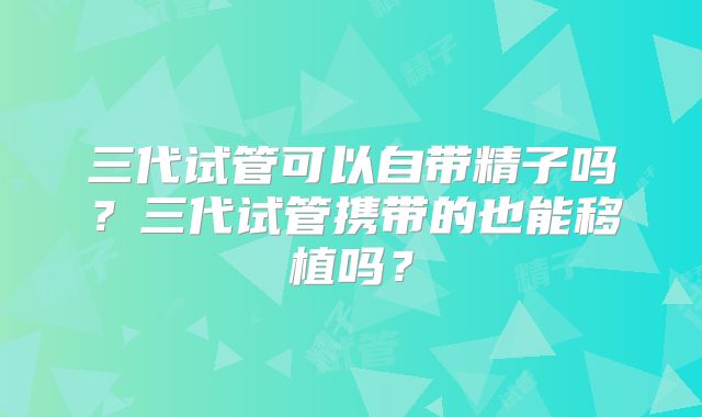 三代试管可以自带精子吗？三代试管携带的也能移植吗？