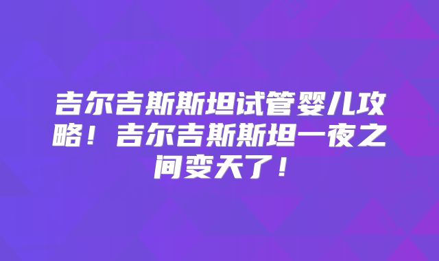 吉尔吉斯斯坦试管婴儿攻略！吉尔吉斯斯坦一夜之间变天了！