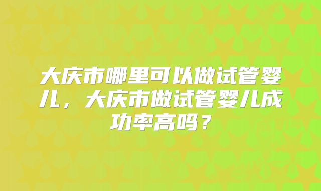 大庆市哪里可以做试管婴儿，大庆市做试管婴儿成功率高吗？