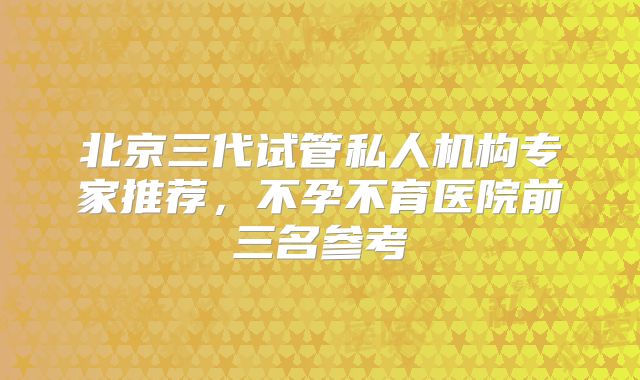 北京三代试管私人机构专家推荐，不孕不育医院前三名参考