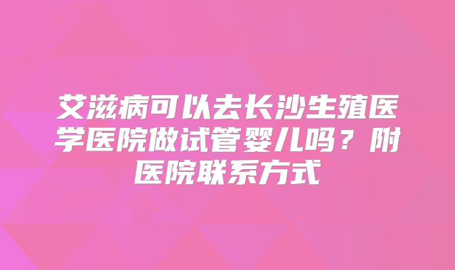 艾滋病可以去长沙生殖医学医院做试管婴儿吗？附医院联系方式