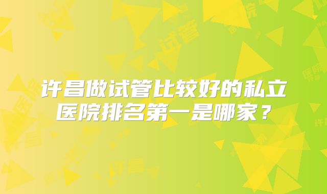 许昌做试管比较好的私立医院排名第一是哪家?