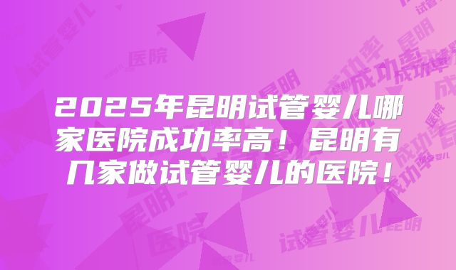 2025年昆明试管婴儿哪家医院成功率高！昆明有几家做试管婴儿的医院！