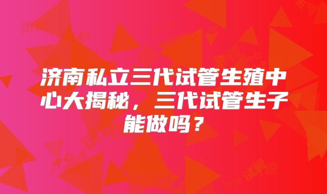 济南私立三代试管生殖中心大揭秘,三代试管生子能做吗?
